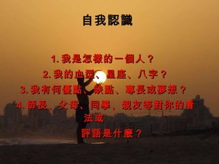 　自我認識 1. 我是怎樣的一個人？ 　 2. 我的血型、星座、八字？ 　 3. 我有何優點、缺點、專長或夢想？  　 4. 師長、父母、同學、親友等對你的看法或  評語是什麼？ 