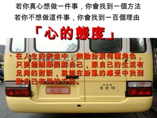 若你真心想做一件事，你會找到一個方法 若你不想做這件事，你會找到一百個理由   在人生的旅途中，無論扮演何種角色，只要能誠懇面對自己，跟自己的生活有足夠的對話，就能在紛亂的感受中找到對自己有用的方向。 「心的態度」   