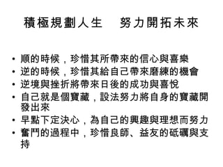 積極規劃人生  努力開拓未來 順的時候，珍惜其所帶來的信心與喜樂 逆的時候，珍惜其給自己帶來磨練的機會 逆境與挫折將帶來日後的成功與喜悅 自己就是個寶藏，設法努力將自身的寶藏開發出來 早點下定決心，為自己的興趣與理想而努力 奮鬥的過程中，珍惜良師、益友的砥礪與支持   
