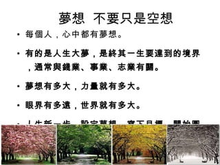 夢想  不要只是空想 每個人，心中都有夢想。 有的是人生大夢，是終其一生要達到的境界，通常與錢業、事業、志業有關。 夢想有多大，力量就有多大。 眼界有多遠，世界就有多大。 人生新一步，設定夢想，寫下目標，開始圓夢！ 