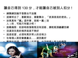 讓自己得到 130 分，才能讓自己被別人扣分 !   練舞練到幾乎昏厥也不放棄 逐漸明白了，喜歡演出，喜歡舞台，「表演是我的使命。」 如果真有『贏』這件事，我唯一贏（別  人）的，可能只有毅力吧！  挑戰極限：彩排時跌落鞍馬沒有退路，擦乾眼淚繼續苦練  沒達到完美的境界就是不夠好  追逐欲望，必須有異於常人的自制力  在每個人面前會盡量去……達到最好  戰勝的欲望，突破他人的看扁，也突破個人能力的極限  