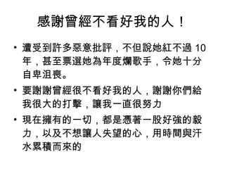 感謝曾經不看好我的人！ 遭受到許多惡意批評，不但說她紅不過 10 年，甚至票選她為年度爛歌手，令她十分自卑沮喪。  要謝謝曾經很不看好我的人，謝謝你們給我很大的打擊，讓我一直很努力 現在擁有的一切，都是憑著一股好強的毅力，以及不想讓人失望的心，用時間與汗水累積而來的  