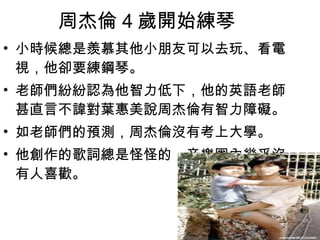 周杰倫 4 歲開始練琴  小時候總是羨慕其他小朋友可以去玩、看電視，他卻要練鋼琴。  老師們紛紛認為他智力低下，他的英語老師甚直言不諱對葉惠美說周杰倫有智力障礙。 如老師們的預測，周杰倫沒有考上大學。  他創作的歌詞總是怪怪的，音樂圈內幾乎沒有人喜歡。  