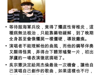 等待服海軍兵役，竟得了殭直性脊椎炎，這種病無法根治，只能靠藥物緩解，到了晚期全身甚至會像殭屍一樣僵硬，導致癱瘓。 演唱者不能理解他的曲風，而他的鋼琴伴奏又顯得怪異，弄得台下聽眾噓聲一片，初出茅廬的一場表演徹底搞砸了。 吳宗憲決定給周杰倫最後一次機會，讓他自己演唱自己創作的歌曲，如果這樣也不行，他就只好請周杰倫走人了！ 