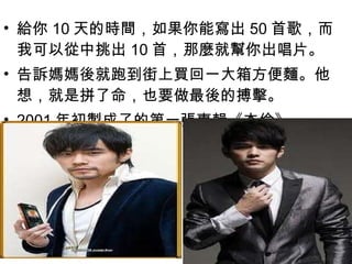 給你 10 天的時間，如果你能寫出 50 首歌，而我可以從中挑出 10 首，那麼就幫你出唱片。 告訴媽媽後就跑到街上買回一大箱方便麵。他想，就是拼了命，也要做最後的搏擊。 2001 年初製成了的第一張專輯《杰倫》。  