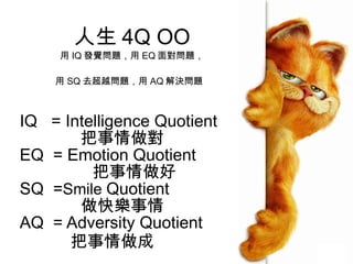 人生 4 Q OO 用 IQ 發覺問題，用 EQ 面對問題， 用 SQ 去超越問題，用 AQ 解決問題   IQ  = Intelligence Quotient 把事情做對 EQ  = Emotion Quotient  把事情做好 SQ  = Smile  Quotient 做快樂事情 AQ  = Adversity Quotient 把事情做成 