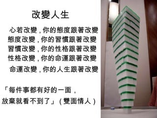 改變人生 心若改變 , 你的態度跟著改變 態度改變 , 你的習慣跟著改變 習慣改變 , 你的性格跟著改變 性格改變 , 你的命運跟著改變 命運改變 , 你的人生跟著改變 「每件事都有好的一面， 放棄就看不到了」 ( 雙面情人 )  