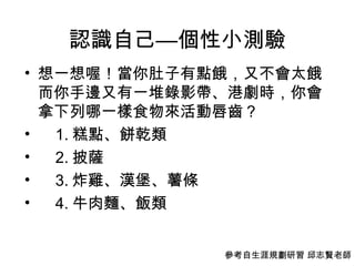 認識自己—個性小測驗 想一想喔！當你肚子有點餓，又不會太餓而你手邊又有一堆錄影帶、港劇時，你會拿下列哪一樣食物來活動唇齒？ 1. 糕點、餅乾類 2. 披薩 3. 炸雞、漢堡、薯條 4. 牛肉麵、飯類  參考自生涯規劃研習 邱志賢老師 
