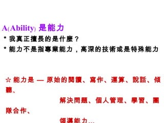 A﹙Ability﹚ 是能力 ＊我真正擅長的是什麼？ ＊能力不是指專業能力，高深的技術或是特殊能力 ☆ 能力是 — 原始的閱讀、寫作、運算、說話、傾聽 、 解決問題、個人管理、學習、團隊合作、 領導能力… 