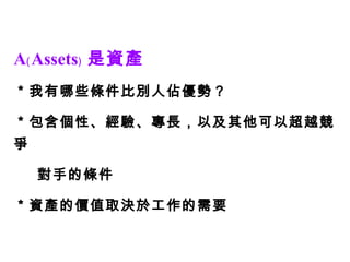 A﹙Assets﹚ 是資產 ＊我有哪些條件比別人佔優勢？ ＊包含個性、經驗、專長，以及其他可以超越競爭 對手的條件 ＊資產的價值取決於工作的需要 