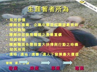 生涯智者所為 知所依循 -- 瞭解各產業、企業中職涯相關遊戲規則 知所啟始 -- 瞭解所欲發展職涯之產業重鎮  知其時機 -- 瞭解職涯各歷程重大抉擇與行動之時機  知其所用 -- 適時 / 適地 / 適事 / 適人下發揮最大價值 晉階  達人 步驟 敬業  樂業  事業  專業 