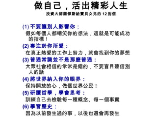 做自己，活出精彩人生 投資大師羅傑斯給寶貝女兒的 12 封信 (1) 不要讓別人影響你： 假如每個人都嘲笑你的想法，這就是可能成功的指標！ (2) 專注於你所愛： 在真正熱愛的工作上努力，就會找到你的夢想  (3) 普通常識並不是那麼普通： 大眾社會相信的常常是錯的，不要盲目聽信別人的話 (4) 將世界納入你的眼界： 保持開放的心，做個世界公民！ (5) 研讀哲學，學會思考： 訓練自己去檢驗每一種概念、每一個事實 (6) 學習歷史： 因為以前發生過的事，以後也還會再發生 