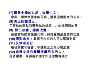(7) 這是中國的世紀，去學中文： 參與一個偉大國家的再現，購買這個國家的未來！ (8) 真正認識自己： 了解你的弱點和覺察你的錯誤，才能找到對的路 (9)  認出改變，擁抱改變： 改變的功能就像催化劑，保持覺知是重要的功課 (10) 面對未來： 看得見未來的人可以累積財富 (11) 反眾道而行： 檢視事實和機會，不隨烏合之眾心理起舞 (12) 幸運女神只眷顧持續努力的人： 用功讀書，學得越多你才知道你懂得越少  