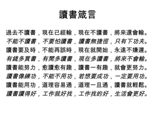 讀書箴言 過去不讀書，現在已經輸，現在不讀書，將來還會輸。 不能不讀書，不要怕讀書，讀書無捷徑，只有下功夫 。 讀書要及時，不能再誤時，現在就開始，永遠不嫌遲。 有錢多買書，有閒多讀書，現在多讀書，將來不會輸。 讀書能努力，愈讀愈有趣，讀書一有趣，就會更努力。 讀書像練功，不能不用功，若想要成功，一定要用功。 讀書能用功，道理容易通，道理一旦通，讀書就輕鬆。 讀書讀得好，工作就好找，工作找的好，生活會更好。 