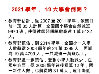 2021 學年， 1∕3 大學會倒閉？   教育部估計，從 2007 至 2011 學年，依照目前一班 35 人計算，全國國小將會自然減班 9970 班，使得教師超額總數高達 1 萬 5122 人。 教育部預估，到 2014 學年，全國小一入學人數將從 2008 學年的 24 萬 3299 人，再減為 19 萬 4799 人，一共減班一萬班以上。  教育部進一步預估，受到小學人數減少，在國中方面，從 2008 學年往後推算 12 年，國一新生人數，也將從約 31 萬人，逐年降低至 2020 學年約 19 萬，減少約 1∕3 。 