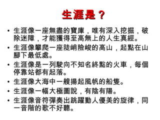 生涯是？ 生涯像一座無盡的寶庫，唯有深入挖掘，破除迷障，才能獲得至高無上的人生真經。 生涯像攀爬一座陡峭險峻的高山，起點在山腳下最低處。 生涯像是一列駛向不知名終點的火車，每個停靠站都有起落。 生涯像大海中一艘揚起風帆的船隻。 生涯像一幅大極圖說，有陰有陽。 生涯像音符彈奏出跳躍動人優美的旋律，同一音階的歌不好聽。 