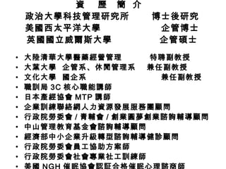 資  歷  簡  介  政治大學科技管理研究所  博士後研究 美國西太平洋大學  企管博士 英國國立威爾斯大學  企管碩士 大陸清華大學醫藥經營管理  特聘副教授 大葉大學  企管系、休閒管理系  兼任副教授 文化大學  國企系  兼任副教授 職訓局 3C 核心職能講師 日本產經協會 MTP 講師 企業訓練聯絡網人力資源發展服務團顧問 行政院勞委會 / 青輔會 / 創業圓夢 創業諮詢輔導顧問 中山管理教育基金會諮詢輔導顧問 經濟部中小企業升級轉型諮詢輔導健診顧問 行政院勞委會員工協助方案師 行政院勞委會社會專業社工訓練師 美國 NGH 催眠協會認証合格催眠心理諮商師 