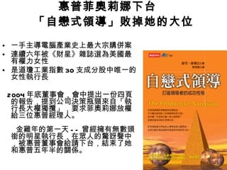 惠普菲奧莉娜下台　 「自戀式領導」敗掉她的大位 一手主導電腦產業史上最大宗購併案 連續六年被《財星》雜誌選為美國最有權力女性 是道瓊工業指數 30 支成分股中唯一的女性執行長 2004 年底董事會，會中提出一份四頁的報告，提到公司決策瓶頸來自「執行長大權獨攬」，要求菲奧莉娜放權給三位惠普經理人。   金雞年的第一天 -- 曾經擁有無數頭銜的明星執行長，在眾人的驚訝聲中，被惠普董事會給請下台，結束了她和惠普五年半的關係。 