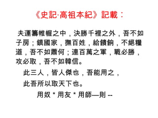 《史記‧高祖本紀》記載︰ 夫運籌帷幄之中，決勝千裡之外，吾不如子房；鎮國家，撫百姓，給饋餉，不絕糧道，吾不如蕭何；連百萬之軍，戰必勝，攻必取，吾不如韓信。 此三人，皆人傑也，吾能用之， 此吾所以取天下也。 用奴 * 用友 * 用師—則 -- 