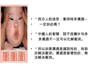 ＊西方人的迷思：衝突時多溝通-> 一定如此嗎？  ＊中國人的智慧：話不投機半句多 多溝通不一定可以化解衝突。 ＊所以如果溝通是建設性的，有助於解決衝突。溝通是破壞性的，無法解決衝突。  