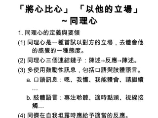 「將心比心」 「以他的立場」 ～同理心 1. 同理心的定義與要領 (1) 同理心是一種嘗試以對方的立場，去體會他的感覺的一種態度。 (2) 同理心三個連結鏈子：陳述->反應->陳述。 (3) 多使用鼓勵性訊息，包括口語與肢體語言。 a. 口語訊息：嗯、我懂、我能體會、請繼續… b. 肢體語言：專注聆聽、適時點頭、視線接觸… (4) 同儕在自我坦露時應給予適當的反應。 
