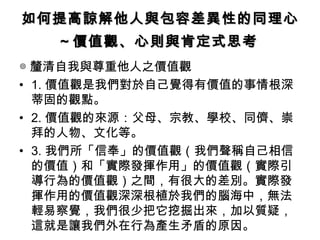 如何提高諒解他人與包容差異性的同理心 ～價值觀、心則與肯定式思考   ◎ 釐清自我與尊重他人之價值觀 1. 價值觀是我們對於自己覺得有價值的事情根深蒂固的觀點。 2. 價值觀的來源：父母、宗教、學校、同儕、崇拜的人物、文化等。 3. 我們所「信奉」的價值觀（我們聲稱自己相信的價值）和「實際發揮作用」的價值觀（實際引導行為的價值觀）之間，有很大的差別。實際發揮作用的價值觀深深根植於我們的腦海中，無法輕易察覺，我們很少把它挖掘出來，加以質疑，這就是讓我們外在行為產生矛盾的原因。 