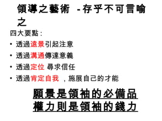 領導之藝術  - 存乎不可言喻之 四大要點 : 透過 遠景 引起注意 透過 溝通 傳達意義 透過 定位  尋求信任 透過 肯定自我  ，施展自己的才能 願景是領袖的必備品 權力則是 領袖 的錢力 
