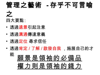 管理之藝術  - 存乎不可言喻之 四大要點 : 透過 遠景 引起注意 透過 溝通 傳達意義 透過 定位  尋求信任 透過 肯定 / 了解 / 啟發自我  ，施展自己的才能 願景是領袖的必備品 權力則是 領袖 的錢力 