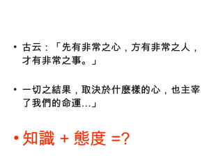 古云：「先有非常之心，方有非常之人，才有非常之事。」 一切之結果，取決於什麼樣的心，也主宰了我們的命運…」 知識 + 態度 =? 