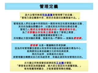 管理定義 政大企管所教授 司徒達賢 對管理學下的定義： 「管理乃是從實務中來，將來亦是要回到實務當中去。」 台大國企所教授暨前經濟部長 王志剛 亦曾說： 「學習者如果認為理論會錯，絕大部分是因尚未搞懂理論。」 唯有確實理解觀念，才能掌握管理學的精髓。  管理就是人們在社會中所探取的一類具有特定性質和意義的活動， 其目的為藉由群體合作，以達成某些共同的任務或目標， 管理乃 人類求生存發展和進步的一種途徑和手段 。 為了 求群體合作效果之提高 產生了管理之需要， 滿足這種需要導致管理工作； 而有關此方面知識的累積，發展而為一門學科 --- 就稱為 管理學 。  管理學   也是一種邏輯的思考訓練， 因為所有管理觀念都是以有效率有效能地達到組織目標為中心， 能夠辨別出某些組織文化的特色與差異， 再向外延伸，如果能內化吸收， 將管理觀念轉變成自己的系統思考，來藉此達到有效管理的目的。  