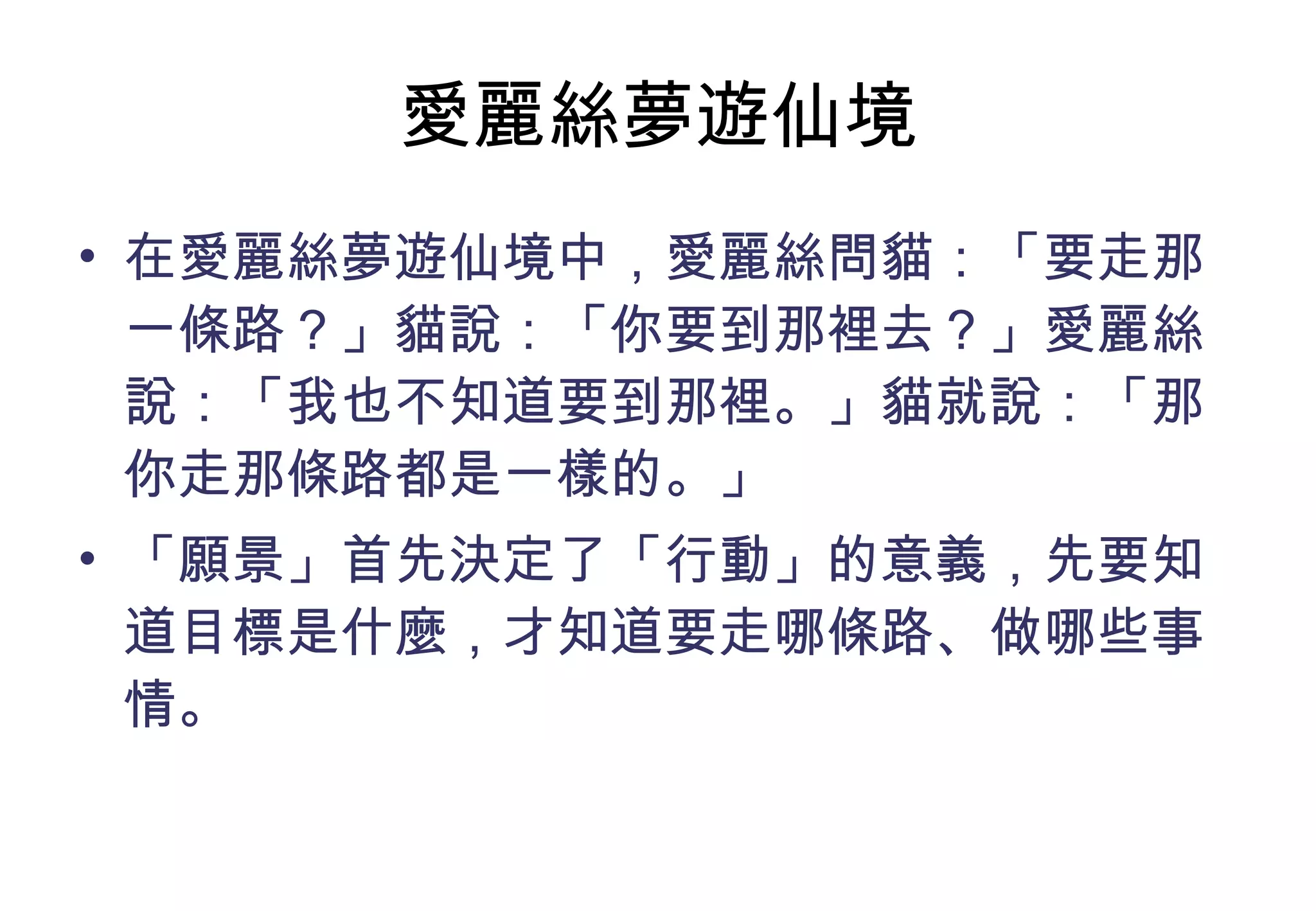愛麗絲夢遊仙境 在愛麗絲夢遊仙境中，愛麗絲問貓：「要走那一條路？」貓說：「你要到那裡去？」愛麗絲說：「我也不知道要到那裡。」貓就說：「那你走那條路都是一樣的。」 「願景」首先決定了「行動」的意義，先要知道目標是什麼，才知道要走哪條路、做哪些事情。 