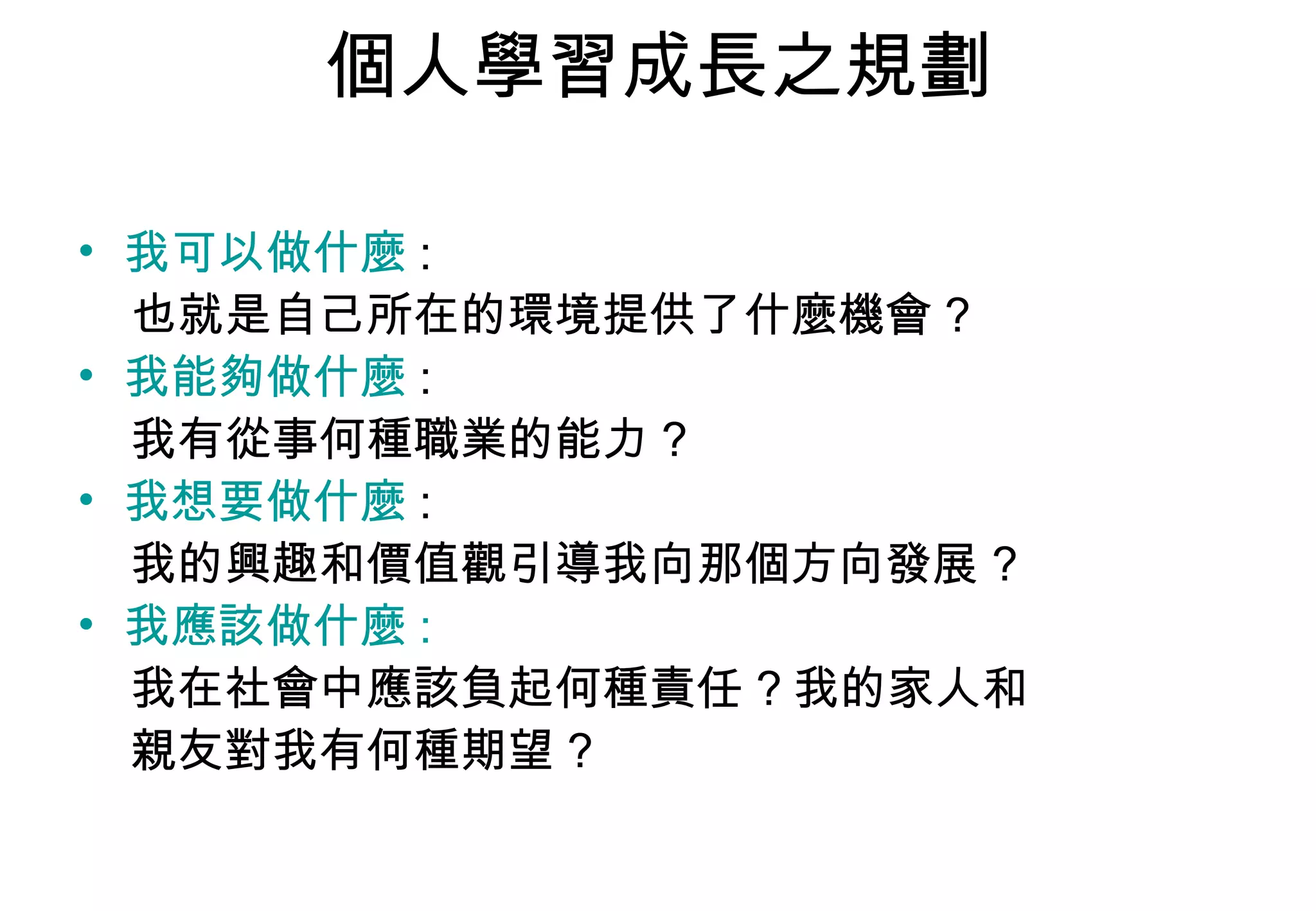 個人學習成長之規劃 我可以做什麼 : 也就是自己所在的環境提供了什麼機會 ? 我能夠做什麼 : 我有從事何種職業的能力 ? 我想要做什麼 : 我的興趣和價值觀引導我向那個方向發展 ? 我應該做什麼 : 我在社會中應該負起何種責任 ? 我的家人和 親友對我有何種期望 ? 