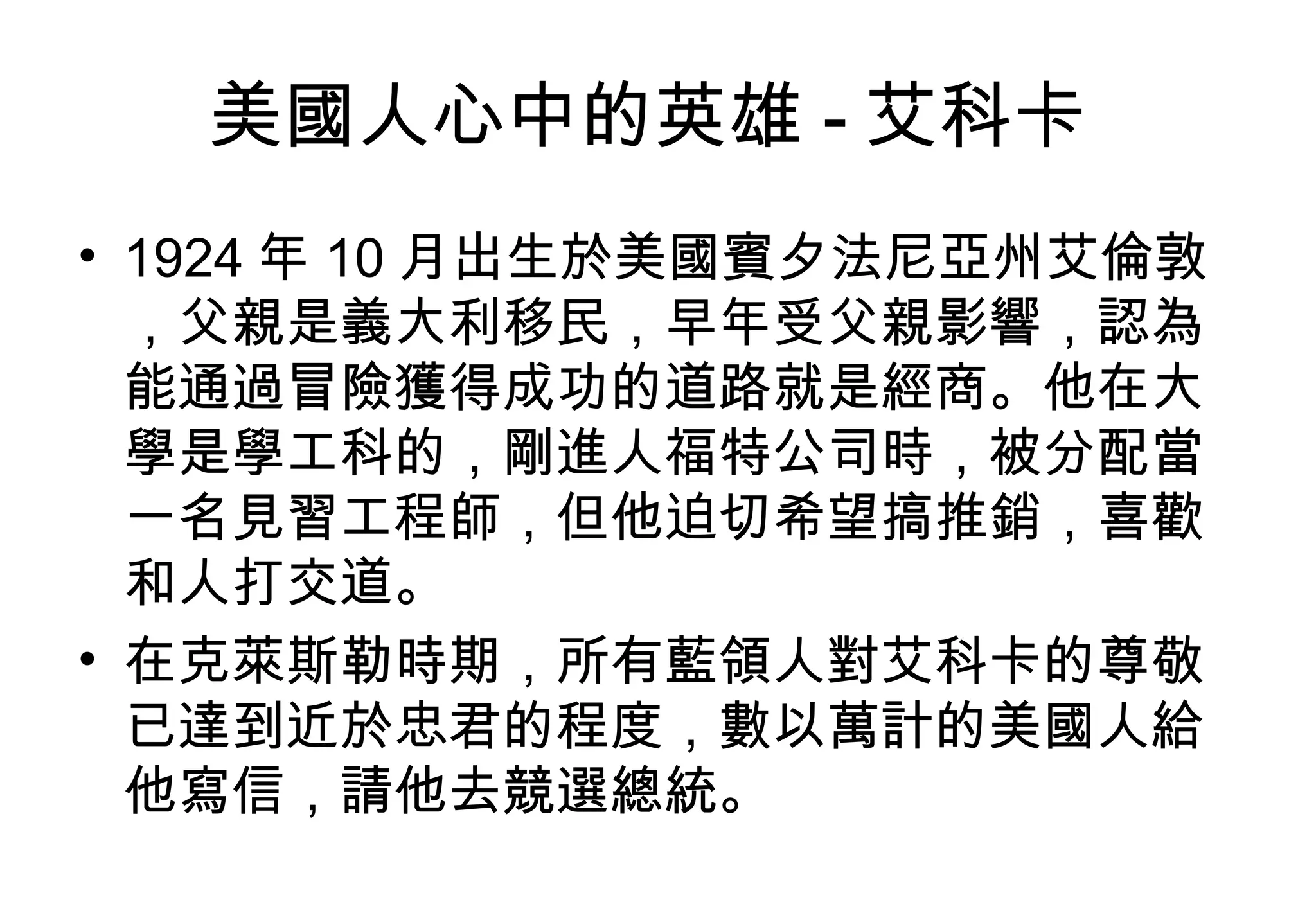 美國人心中的英雄 - 艾科卡  1924 年 10 月出生於美國賓夕法尼亞州艾倫敦，父親是義大利移民，早年受父親影響，認為能通過冒險獲得成功的道路就是經商。他在大學是學工科的，剛進人福特公司時，被分配當一名見習工程師，但他迫切希望搞推銷，喜歡和人打交道。 在克萊斯勒時期，所有藍領人對艾科卡的尊敬已達到近於忠君的程度，數以萬計的美國人給他寫信，請他去競選總統。  