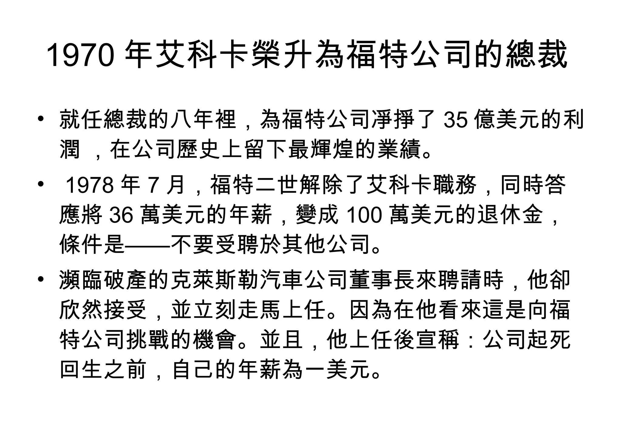 1970 年艾科卡榮升為福特公司的總裁  就任總裁的八年裡，為福特公司凈掙了 35 億美元的利潤 ，在公司歷史上留下最輝煌的業績。 1978 年 7 月，福特二世解除了艾科卡職務，同時答應將 36 萬美元的年薪，變成 100 萬美元的退休金，條件是——不要受聘於其他公司。  瀕臨破產的克萊斯勒汽車公司董事長來聘請時，他卻欣然接受，並立刻走馬上任。因為在他看來這是向福特公司挑戰的機會。並且，他上任後宣稱：公司起死回生之前，自己的年薪為一美元。  