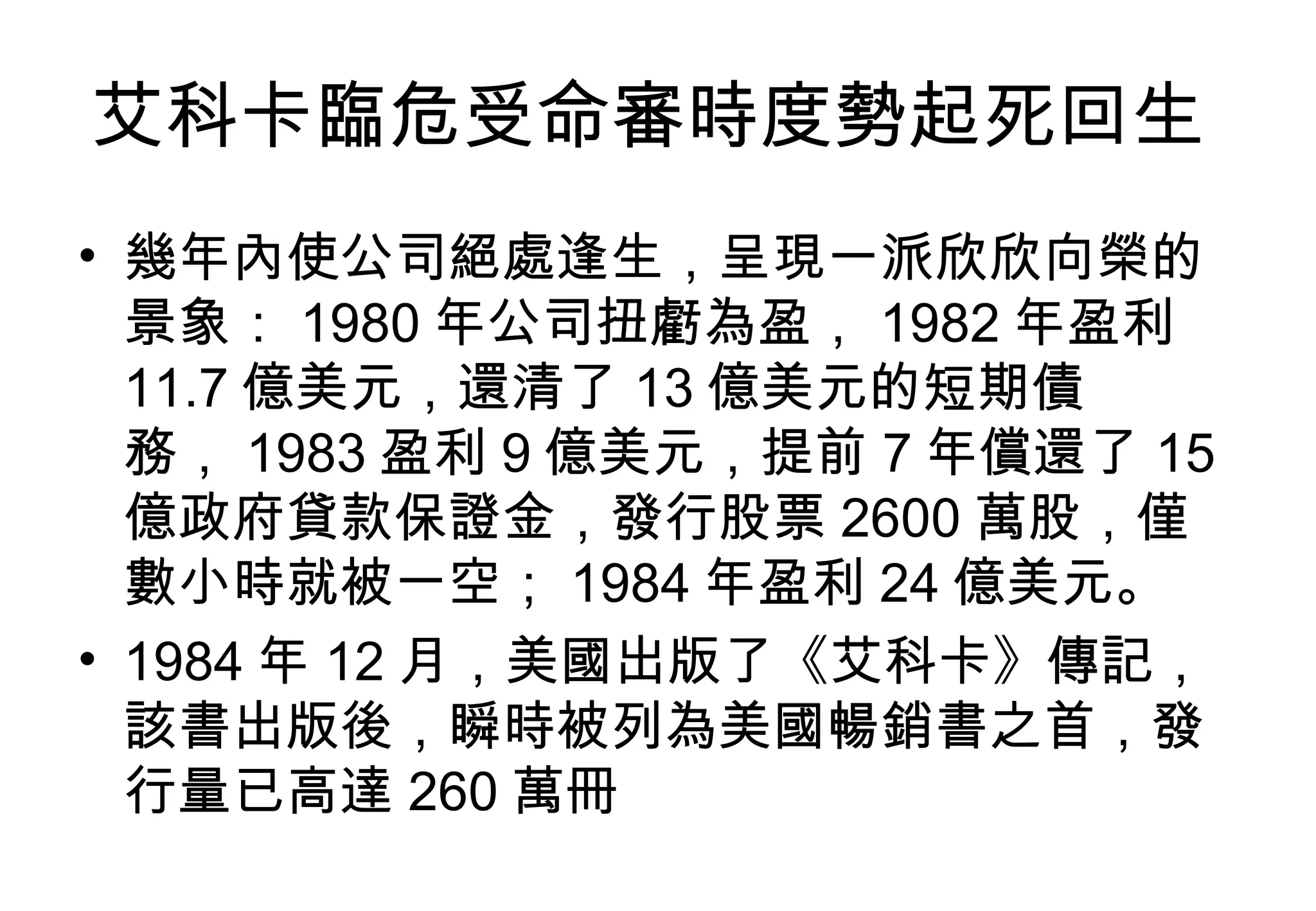 艾科卡臨危受命審時度勢起死回生  幾年內使公司絕處逢生，呈現一派欣欣向榮的景象： 1980 年公司扭虧為盈， 1982 年盈利  11.7 億美元，還清了 13 億美元的短期債務， 1983 盈利 9 億美元，提前 7 年償還了 15 億政府貸款保證金，發行股票 2600 萬股，僅數小時就被一空； 1984 年盈利 24 億美元。  1984 年 12 月，美國出版了《艾科卡》傳記，該書出版後，瞬時被列為美國暢銷書之首，發行量已高達 260 萬冊  