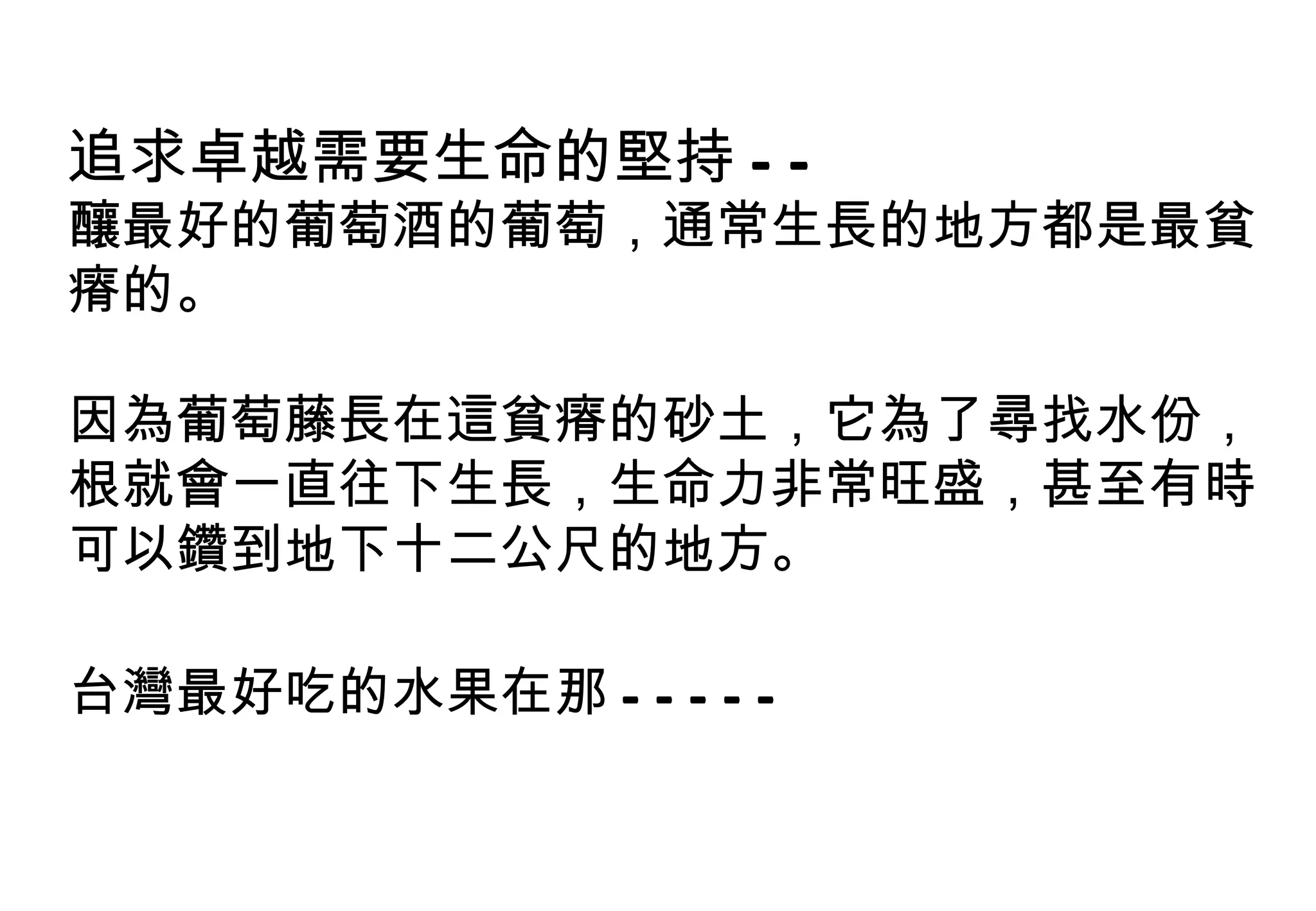 追求卓越需要生命的堅持 -- 釀最好的葡萄酒的葡萄，通常生長的地方都是最貧瘠的。 因為葡萄藤長在這貧瘠的砂土，它為了尋找水份，根就會一直往下生長，生命力非常旺盛，甚至有時可以鑽到地下十二公尺的地方。 台灣最好吃的水果在那 ----- 
