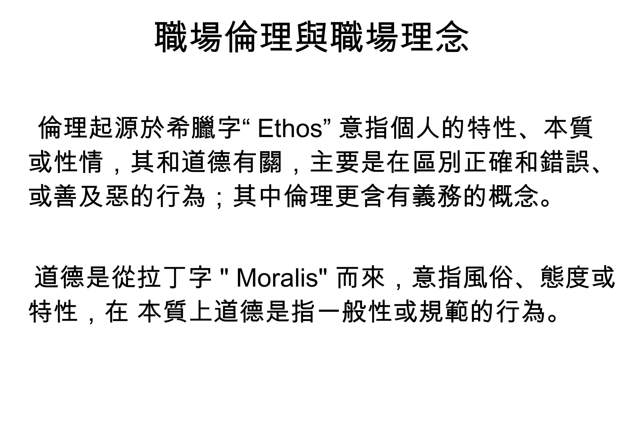 職場倫理與職場理念 倫理起源於希臘字“ Ethos” 意指個人的特性、本質或性情，其和道德有關，主要是在區別正確和錯誤、或善及惡的行為；其中倫理更含有義務的概念。 道德是從拉丁字 " Moralis" 而來，意指風俗、態度或特性，在 本質上道德是指一般性或規範的行為。 