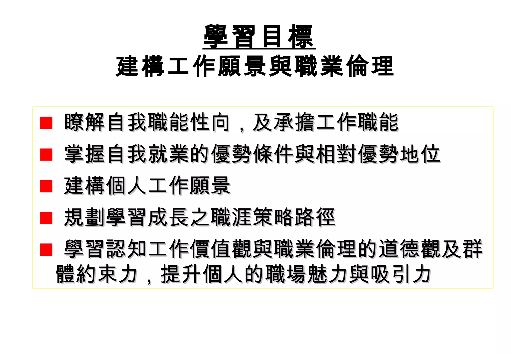 瞭解自我職能性向，及承擔工作職能 掌握自我就業的優勢條件與相對優勢地位 建構個人工作願景 規劃學習成長之職涯策略路徑 學習認知工作價值觀與職業倫理的道德觀及群  體約束力，提升個人的職場魅力與吸引力 學習目標 學習目標 學習目標 建構工作願景與職業倫理   