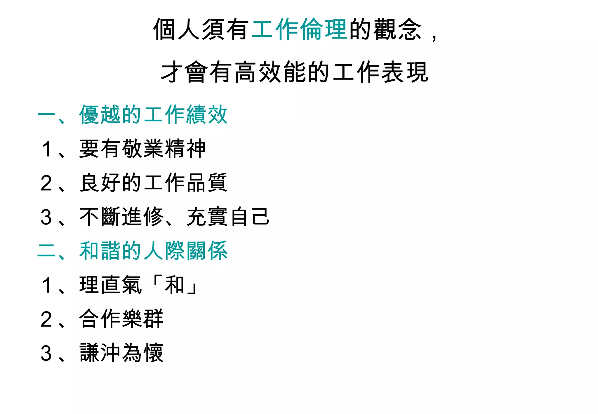 個人須有 工作倫理 的觀念， 才會有高效能的工作表現   一、優越的工作績效   １、要有敬業精神  ２、良好的工作品質  ３、不斷進修、充實自己 二、和諧的人際關係   １、理直氣「和」  ２、合作樂群  ３、謙沖為懷  
