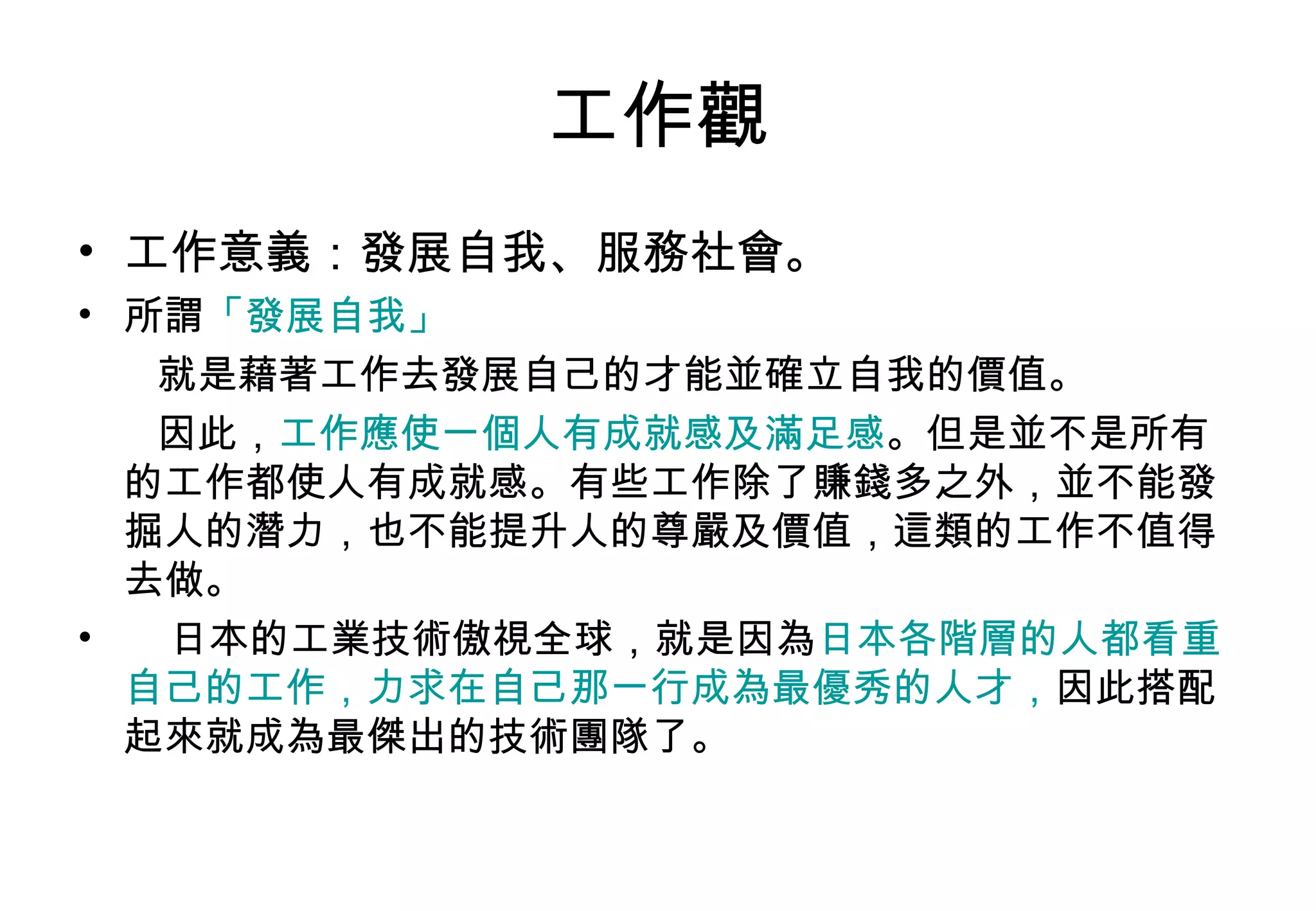 工作觀 工作意義：發展自我、服務社會。 所謂 「發展自我」 就是藉著工作去發展自己的才能並確立自我的價值。 因此， 工作應使一個人有成就感及滿足感 。但是並不是所有的工作都使人有成就感。有些工作除了賺錢多之外，並不能發掘人的潛力，也不能提升人的尊嚴及價值，這類的工作不值得去做。 日本的工業技術傲視全球，就是因為 日本各階層的人都看重自己的工作，力求在自己那一行成為最優秀的人才， 因此搭配起來就成為最傑出的技術團隊了。 