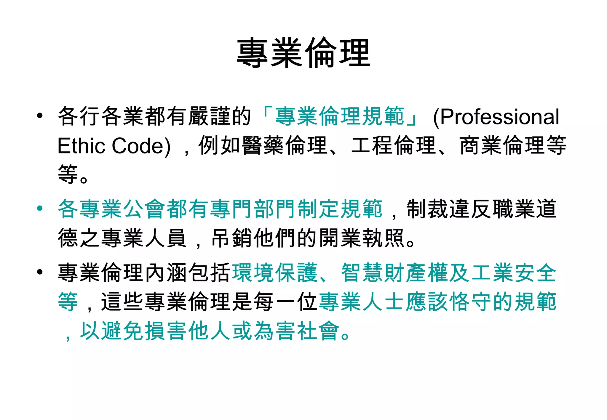 專業倫理 各行各業都有嚴謹的 「專業倫理規範」 (Professional Ethic Code) ，例如醫藥倫理、工程倫理、商業倫理等等。 各專業公會都有專門部門制定規範 ，制裁違反職業道德之專業人員，吊銷他們的開業執照。 專業倫理內涵包括 環境保護、智慧財產權及工業安全等 ，這些專業倫理是每一位 專業人士應該恪守的規範，以避免損害他人或為害社會。 