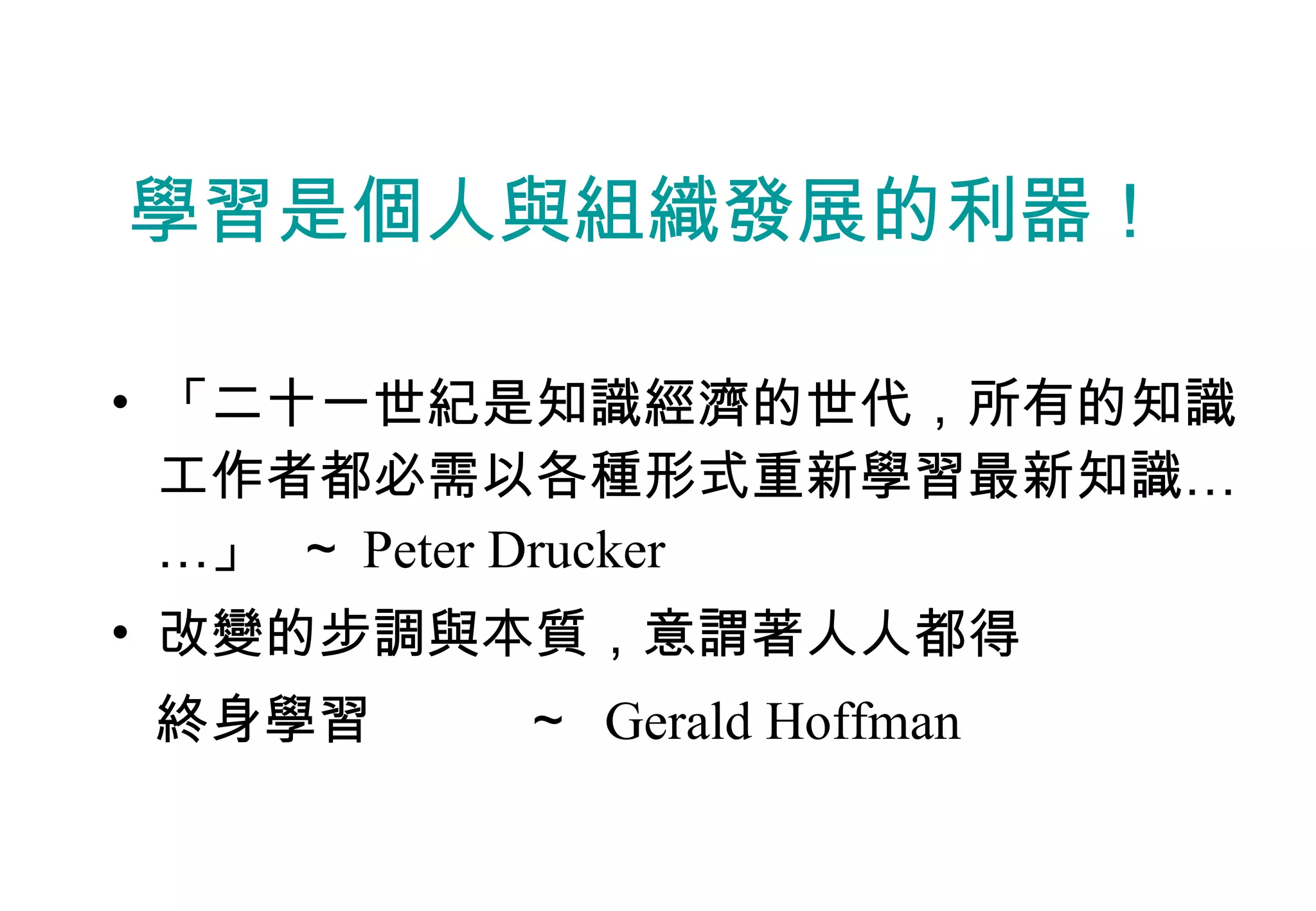 學習是個人與組織發展的利器！ 「二十一世紀是知識經濟的世代，所有的知識工作者都必需以各種形式重新學習最新知識……」  ～ Peter Drucker 改變的步調與本質，意謂著人人都得 終身學習  ～  Gerald Hoffman 