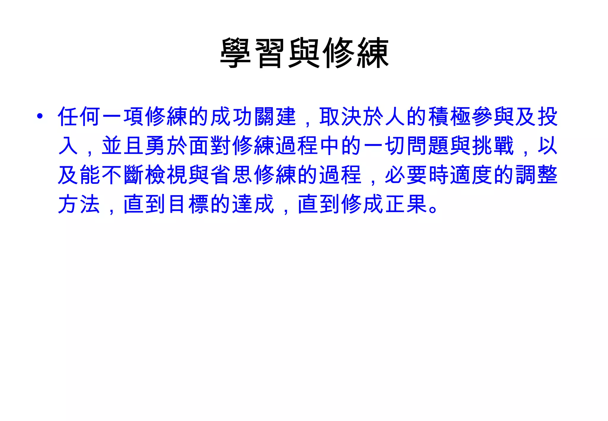 學習與修練 任何一項修練的成功關建，取決於人的積極參與及投入，並且勇於面對修練過程中的一切問題與挑戰，以及能不斷檢視與省思修練的過程，必要時適度的調整方法，直到目標的達成，直到修成正果。 