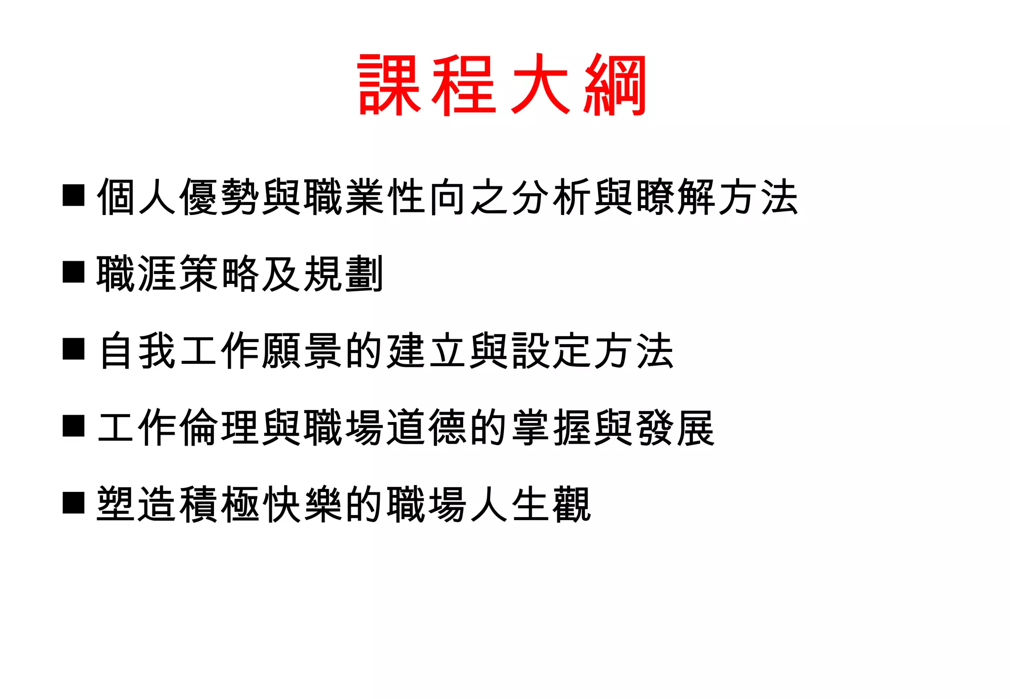 課程大綱 個人優勢與職業性向之分析與瞭解方法 職涯策略及規劃 自我工作願景的建立與設定方法 工作倫理與職場道德的掌握與發展 塑造積極快樂的職場人生觀 