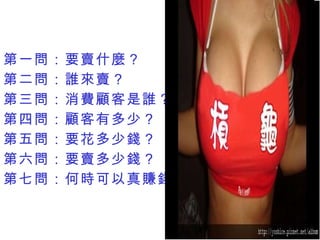 第一問：要賣什麼？ 第二問：誰來賣？ 第三問：消費顧客是誰？ 第四問：顧客有多少？ 第五問：要花多少錢？ 第六問：要賣多少錢？ 第七問：何時可以真賺錢？ 