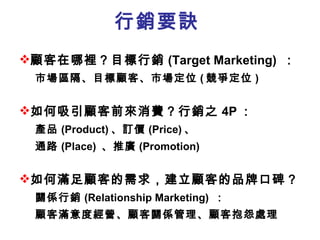 行銷要訣 顧客在哪裡？目標行銷 (Target Marketing)  ： 市場區隔、目標顧客、市場定位 ( 競爭定位 ) 如何吸引顧客前來消費？行銷之 4P ： 產品 (Product) 、訂價 (Price) 、 通路 (Place)  、推廣 (Promotion)  如何滿足顧客的需求 ，建立顧客的品牌口碑 ？ 關係行銷 (Relationship Marketing)  ： 顧客滿意度經營、顧客關係管理、顧客抱怨處理 