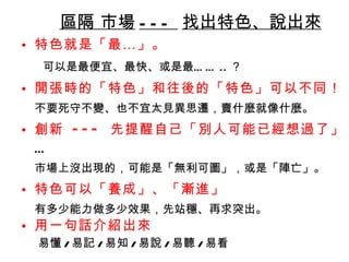 區隔 市場 ---  找出特色、說出來 特色就是「最…」 。 可以是最便宜、最快、或是最…… .. ？ 開張時的「特色」和往後的「特色」可以不同！ 不要死守不變、也不宜太見異思遷，賣什麼就像什麼。  創新  ---  先提醒自己「別人可能已經想過了」 … 市場上沒出現的，可能是「無利可圖」，或是「陣亡」。 特色可以「養成」、「漸進」 有多少能力做多少效果，先站穩、再求突出。 用一句話介紹出來 易懂 / 易記 / 易知 / 易說 / 易聽 / 易看 