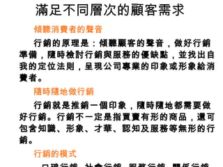 滿足不同層次的顧客需求 傾聽消費者的聲音 行銷的原理是：傾聽顧客的聲音，做好行銷準備，隨時檢討行銷與服務的優缺點，並找出自我的定位法則，呈現公司專業的印象或形象給消費者。 隨時隨地做行銷 行銷就是推銷一個印象，隨時隨地都需要做好行銷。行銷不一定是指買賣有形的商品，還可包含知識、形象、才華、認知及服務等無形的行銷。 行銷的模式 口碑行銷  社會行銷  服務行銷  關係行銷 聯合行銷  事件行銷  網路行銷  置入性行銷 