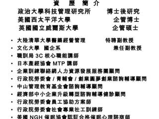 資  歷  簡  介  政治大學科技管理研究所  博士後研究 美國西太平洋大學  企管博士 英國國立威爾斯大學  企管碩士 大陸清華大學醫藥經營管理  特聘副教授 文化大學  國企系  兼任副教授 職訓局 3C 核心職能講師 日本產經協會 MTP 講師 企業訓練聯絡網人力資源發展服務團顧問 行政院勞委會 / 青輔會 / 創業圓夢 創業諮詢輔導顧問 中山管理教育基金會諮詢輔導顧問 經濟部中小企業升級轉型諮詢輔導健診顧問 行政院勞委會員工協助方案師 行政院勞委會社會專業社工訓練師 美國 NGH 催眠協會認証合格催眠心理諮商師 