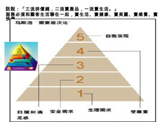 話說：「三流拼價錢，二流賣產品，一流賣生活。」 服務必須和顧客生活聯在一起，賣生活、賣健康、賣美麗、賣感覺、賣快樂。 